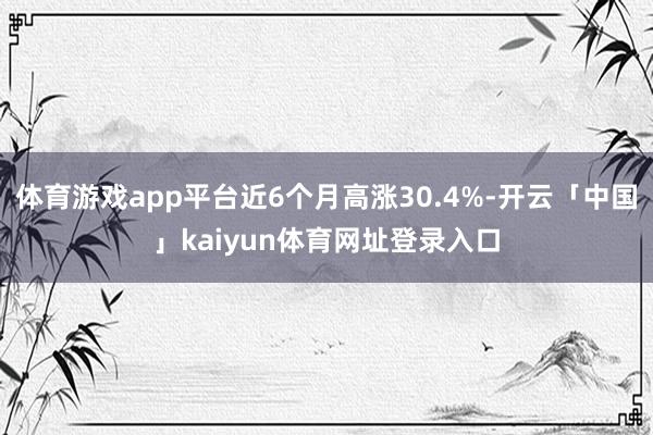 体育游戏app平台近6个月高涨30.4%-开云「中国」kaiyun体育网址登录入口