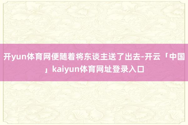 开yun体育网便随着将东谈主送了出去-开云「中国」kaiyun体育网址登录入口
