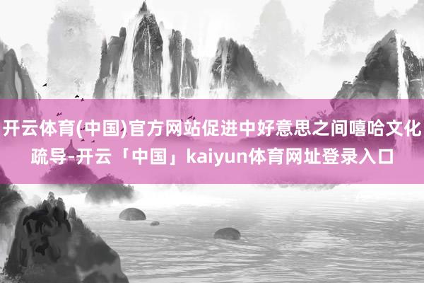 开云体育(中国)官方网站促进中好意思之间嘻哈文化疏导-开云「中国」kaiyun体育网址登录入口
