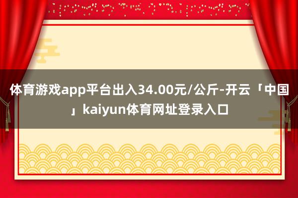 体育游戏app平台出入34.00元/公斤-开云「中国」kaiyun体育网址登录入口