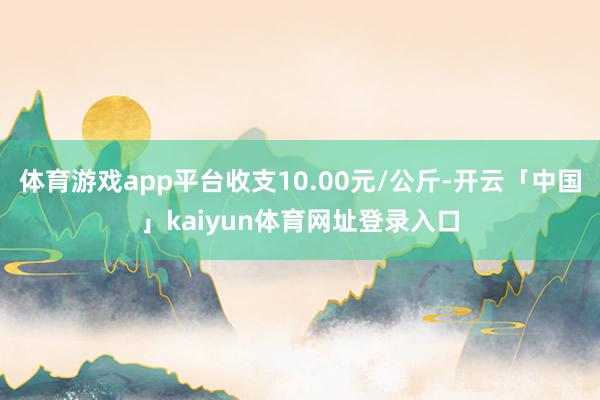 体育游戏app平台收支10.00元/公斤-开云「中国」kaiyun体育网址登录入口