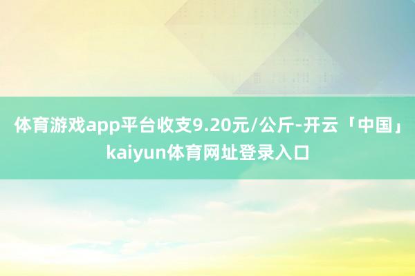 体育游戏app平台收支9.20元/公斤-开云「中国」kaiyun体育网址登录入口