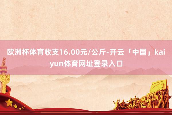 欧洲杯体育收支16.00元/公斤-开云「中国」kaiyun体育网址登录入口