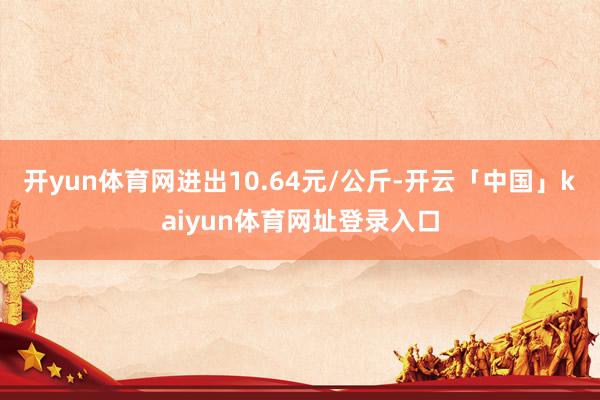 开yun体育网进出10.64元/公斤-开云「中国」kaiyun体育网址登录入口
