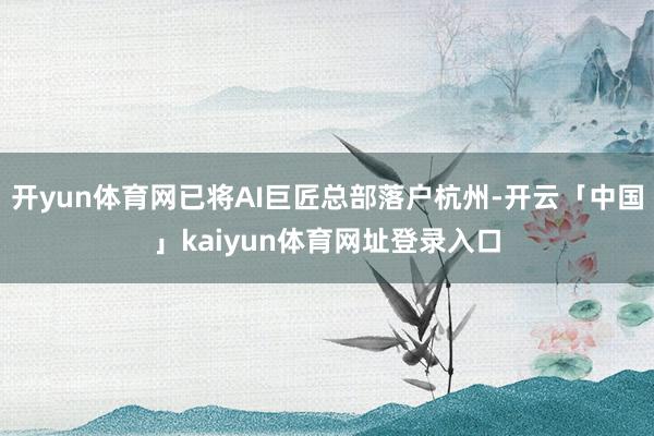开yun体育网已将AI巨匠总部落户杭州-开云「中国」kaiyun体育网址登录入口