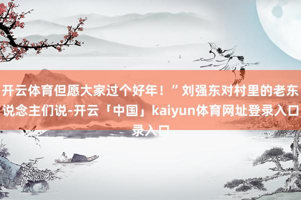 开云体育但愿大家过个好年！”刘强东对村里的老东说念主们说-开云「中国」kaiyun体育网址登录入口