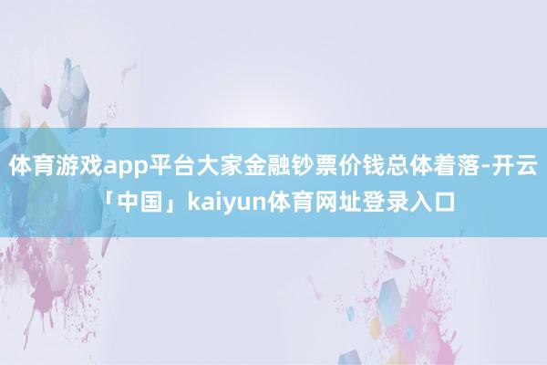 体育游戏app平台大家金融钞票价钱总体着落-开云「中国」kaiyun体育网址登录入口