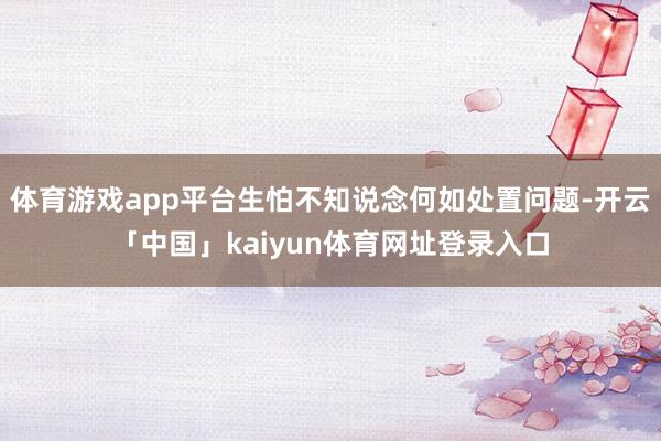 体育游戏app平台生怕不知说念何如处置问题-开云「中国」kaiyun体育网址登录入口