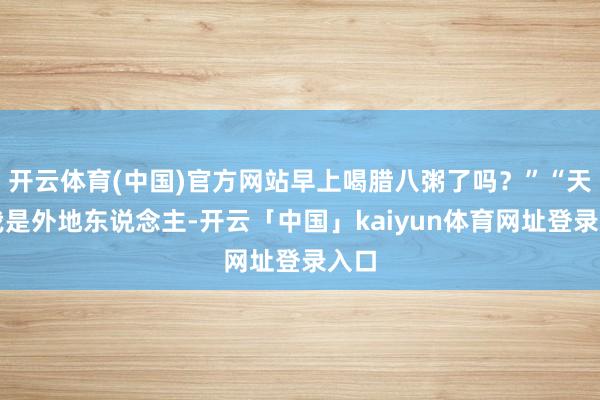 开云体育(中国)官方网站早上喝腊八粥了吗？”“天然我是外地东说念主-开云「中国」kaiyun体育网址登录入口