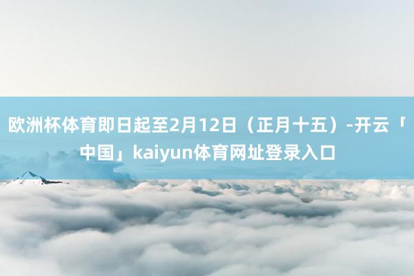 欧洲杯体育即日起至2月12日（正月十五）-开云「中国」kaiyun体育网址登录入口