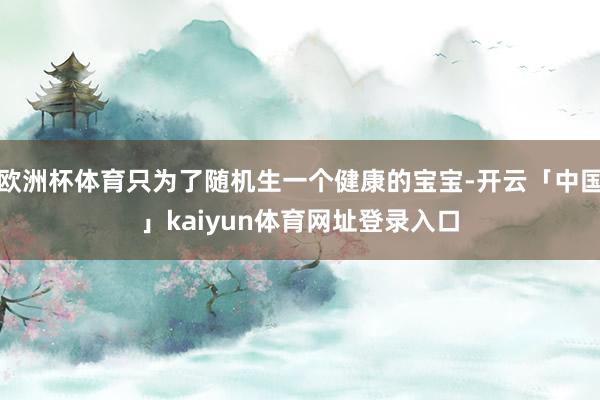 欧洲杯体育只为了随机生一个健康的宝宝-开云「中国」kaiyun体育网址登录入口
