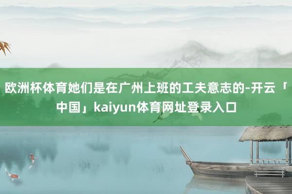 欧洲杯体育她们是在广州上班的工夫意志的-开云「中国」kaiyun体育网址登录入口