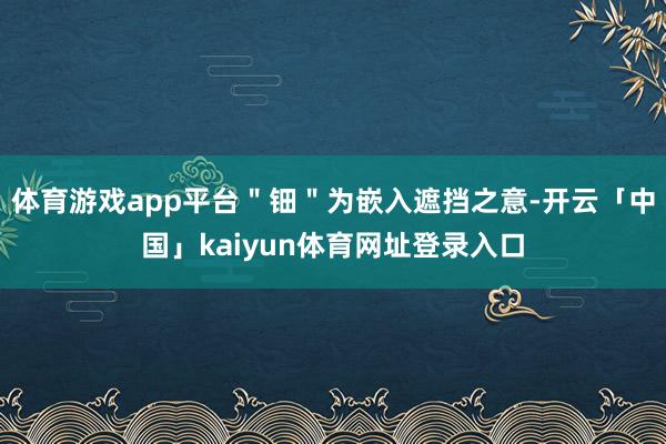 体育游戏app平台＂钿＂为嵌入遮挡之意-开云「中国」kaiyun体育网址登录入口