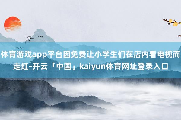 体育游戏app平台因免费让小学生们在店内看电视而走红-开云「中国」kaiyun体育网址登录入口