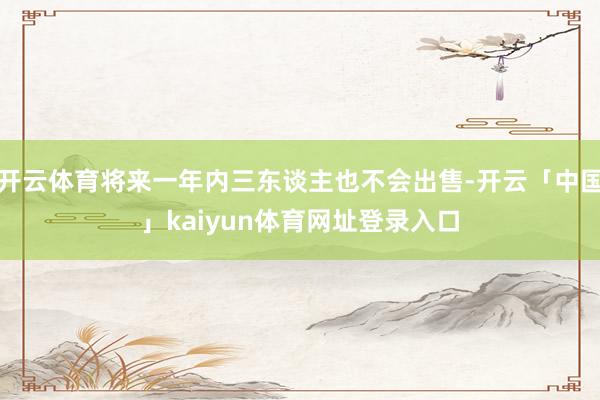 开云体育将来一年内三东谈主也不会出售-开云「中国」kaiyun体育网址登录入口