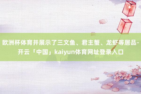 欧洲杯体育并展示了三文鱼、君主蟹、龙虾等居品-开云「中国」kaiyun体育网址登录入口