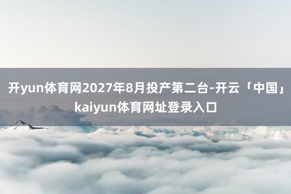 开yun体育网2027年8月投产第二台-开云「中国」kaiyun体育网址登录入口