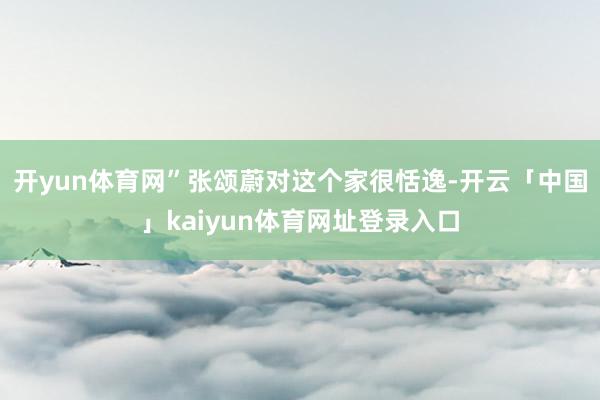 开yun体育网”张颂蔚对这个家很恬逸-开云「中国」kaiyun体育网址登录入口