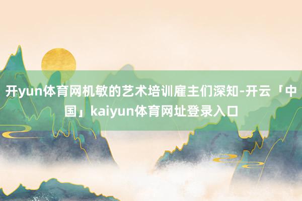 开yun体育网机敏的艺术培训雇主们深知-开云「中国」kaiyun体育网址登录入口
