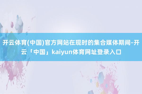 开云体育(中国)官方网站在现时的集合媒体期间-开云「中国」kaiyun体育网址登录入口