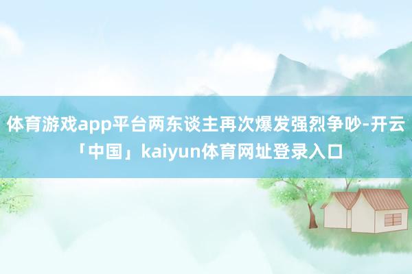 体育游戏app平台两东谈主再次爆发强烈争吵-开云「中国」kaiyun体育网址登录入口