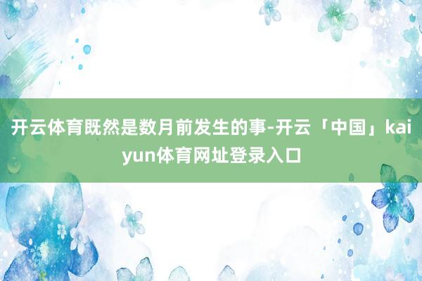 开云体育既然是数月前发生的事-开云「中国」kaiyun体育网址登录入口