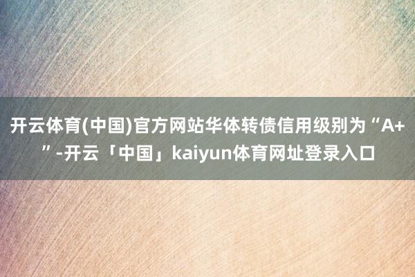 开云体育(中国)官方网站华体转债信用级别为“A+”-开云「中国」kaiyun体育网址登录入口
