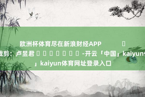 欧洲杯体育尽在新浪财经APP            						牵累裁剪：卢昱君 							-开云「中国」kaiyun体育网址登录入口