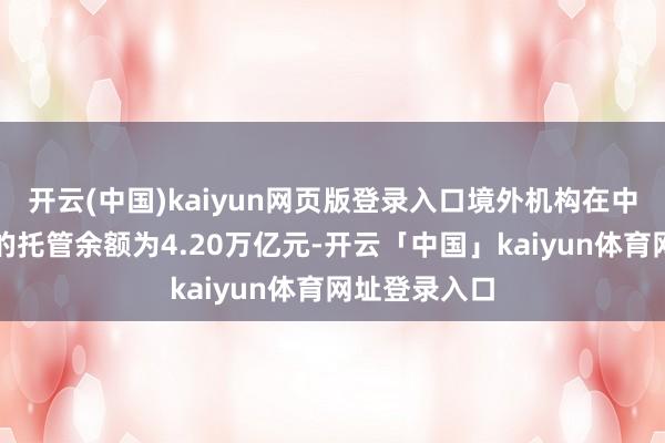 开云(中国)kaiyun网页版登录入口境外机构在中国债券阛阓的托管余额为4.20万亿元-开云「中国」kaiyun体育网址登录入口