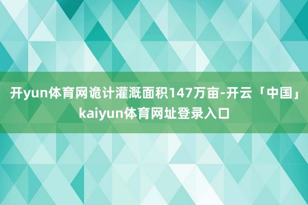 开yun体育网诡计灌溉面积147万亩-开云「中国」kaiyun体育网址登录入口