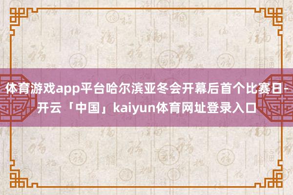 体育游戏app平台哈尔滨亚冬会开幕后首个比赛日-开云「中国」kaiyun体育网址登录入口