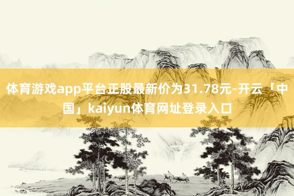 体育游戏app平台正股最新价为31.78元-开云「中国」kaiyun体育网址登录入口