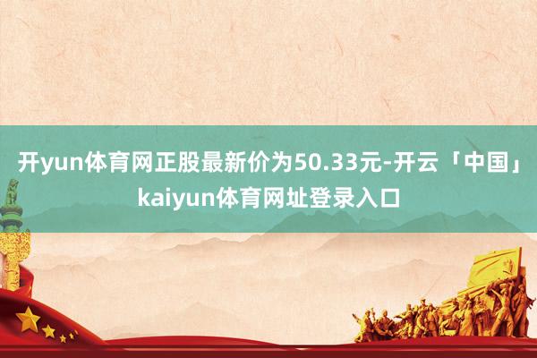 开yun体育网正股最新价为50.33元-开云「中国」kaiyun体育网址登录入口