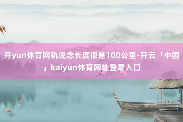 开yun体育网轨说念长度很是100公里-开云「中国」kaiyun体育网址登录入口