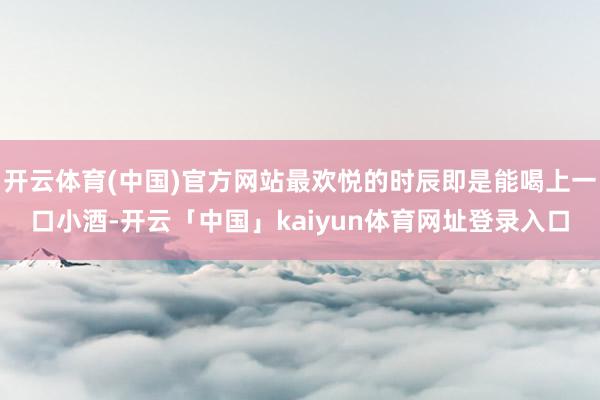 开云体育(中国)官方网站最欢悦的时辰即是能喝上一口小酒-开云「中国」kaiyun体育网址登录入口
