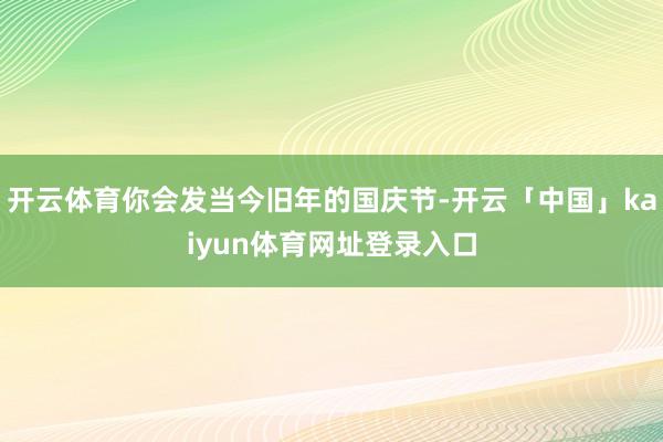 开云体育你会发当今旧年的国庆节-开云「中国」kaiyun体育网址登录入口