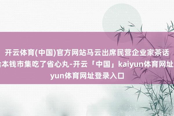 开云体育(中国)官方网站马云出席民营企业家茶话会无疑给本钱市集吃了省心丸-开云「中国」kaiyun体育网址登录入口