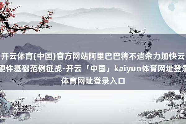 开云体育(中国)官方网站阿里巴巴将不遗余力加快云和AI硬件基础范例征战-开云「中国」kaiyun体育网址登录入口