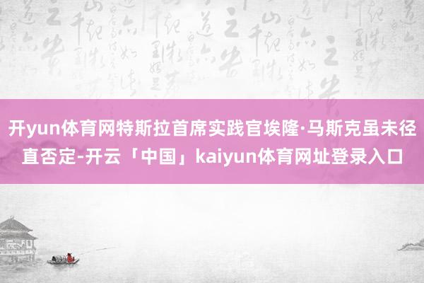 开yun体育网特斯拉首席实践官埃隆·马斯克虽未径直否定-开云「中国」kaiyun体育网址登录入口