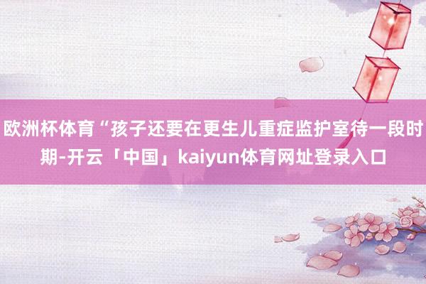 欧洲杯体育“孩子还要在更生儿重症监护室待一段时期-开云「中国」kaiyun体育网址登录入口