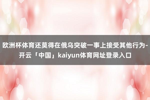 欧洲杯体育还莫得在俄乌突破一事上接受其他行为-开云「中国」kaiyun体育网址登录入口