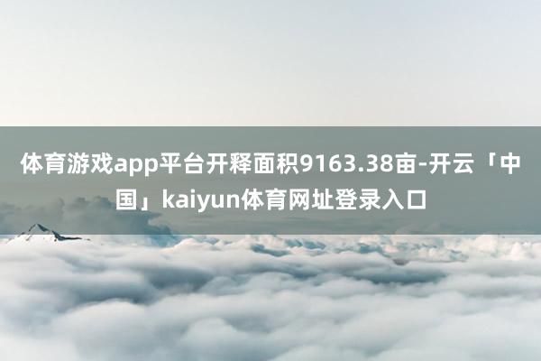 体育游戏app平台开释面积9163.38亩-开云「中国」kaiyun体育网址登录入口