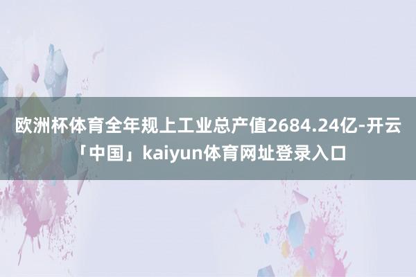欧洲杯体育全年规上工业总产值2684.24亿-开云「中国」kaiyun体育网址登录入口