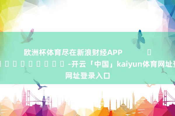 欧洲杯体育尽在新浪财经APP            													-开云「中国」kaiyun体育网址登录入口