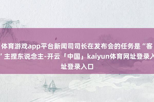 体育游戏app平台新闻司司长在发布会的任务是“客串”主捏东说念主-开云「中国」kaiyun体育网址登录入口