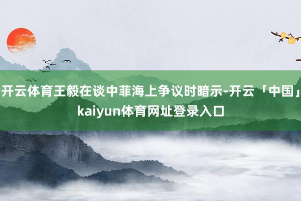 开云体育王毅在谈中菲海上争议时暗示-开云「中国」kaiyun体育网址登录入口