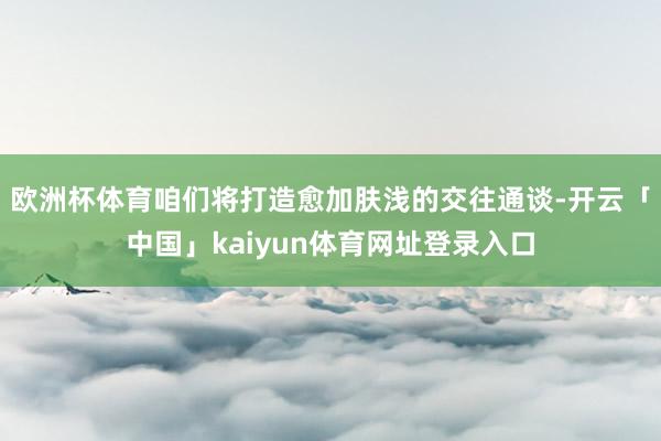 欧洲杯体育咱们将打造愈加肤浅的交往通谈-开云「中国」kaiyun体育网址登录入口