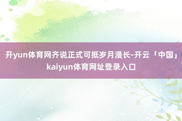 开yun体育网齐说正式可抵岁月漫长-开云「中国」kaiyun体育网址登录入口