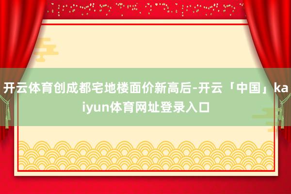 开云体育创成都宅地楼面价新高后-开云「中国」kaiyun体育网址登录入口