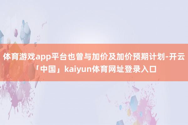 体育游戏app平台也曾与加价及加价预期计划-开云「中国」kaiyun体育网址登录入口